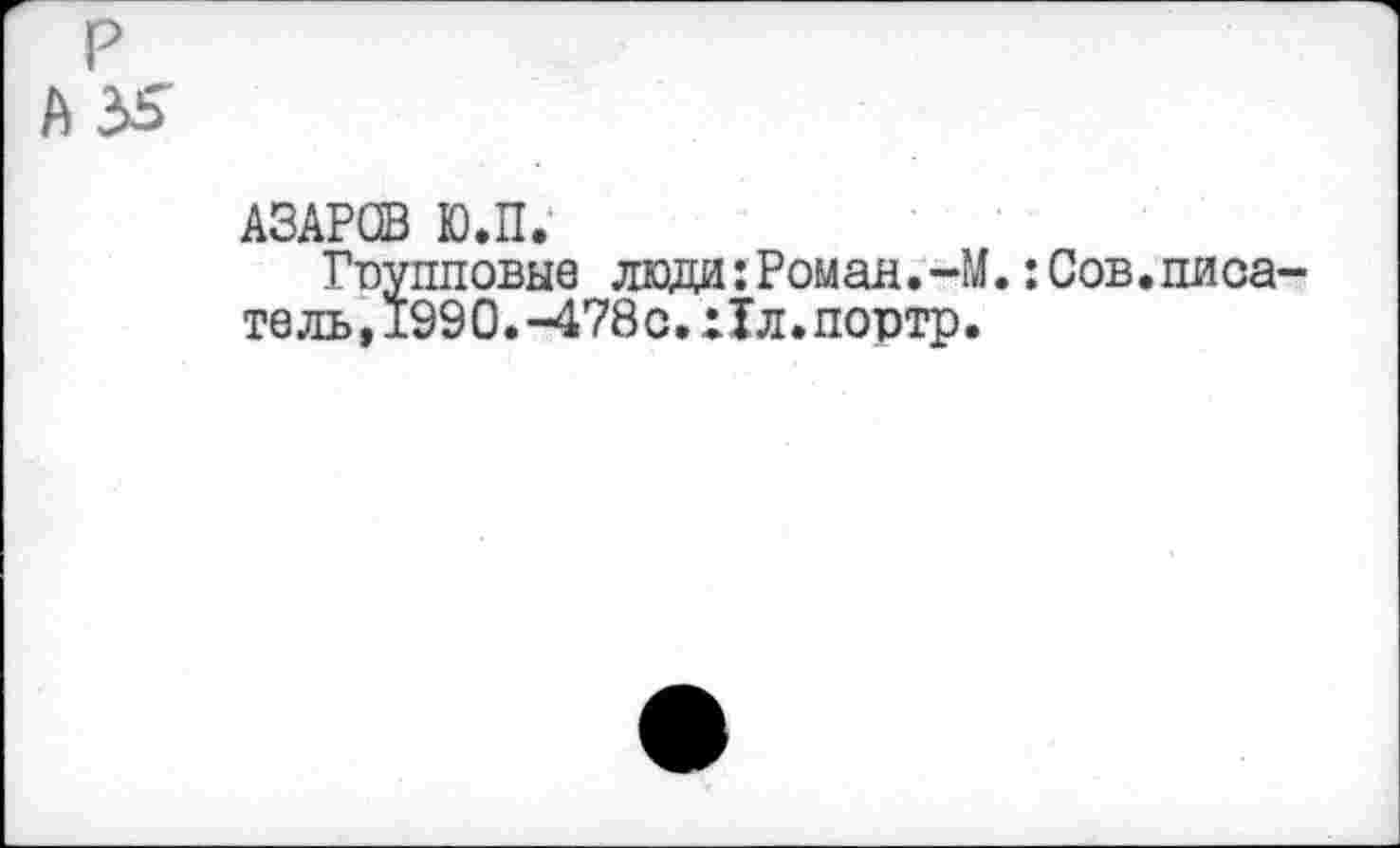 ﻿P
A3S
АЗАРСВ Ю.П.
Групповые люди: Роман.-М.:Сов.писатель, 1990.-478с.х1л.портр.